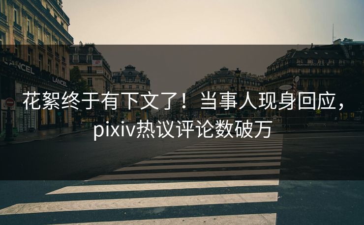 花絮终于有下文了！当事人现身回应，pixiv热议评论数破万