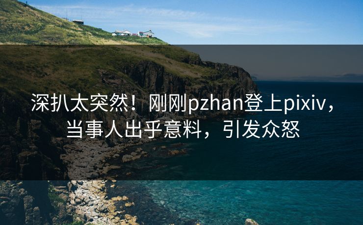深扒太突然！刚刚pzhan登上pixiv，当事人出乎意料，引发众怒
