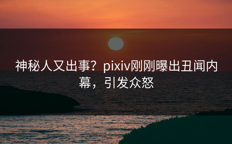 神秘人又出事？pixiv刚刚曝出丑闻内幕，引发众怒