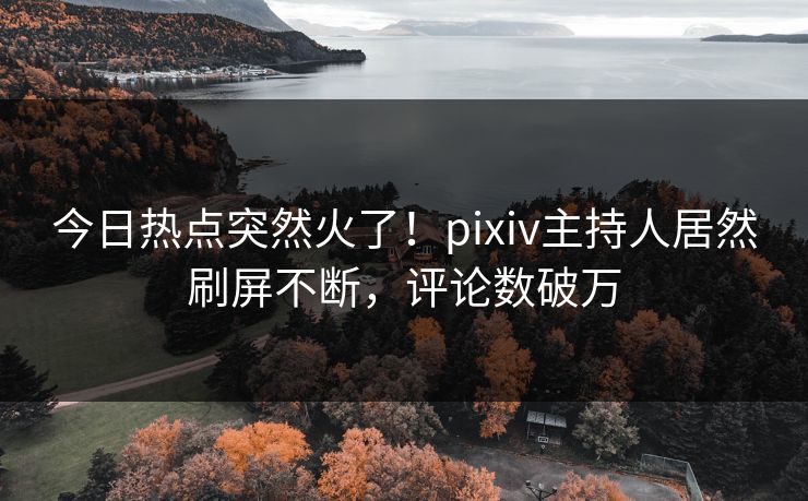 今日热点突然火了！pixiv主持人居然刷屏不断，评论数破万