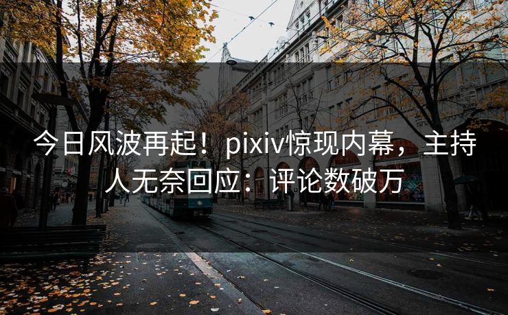 今日风波再起！pixiv惊现内幕，主持人无奈回应：评论数破万