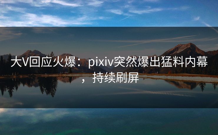 大V回应火爆：pixiv突然爆出猛料内幕，持续刷屏