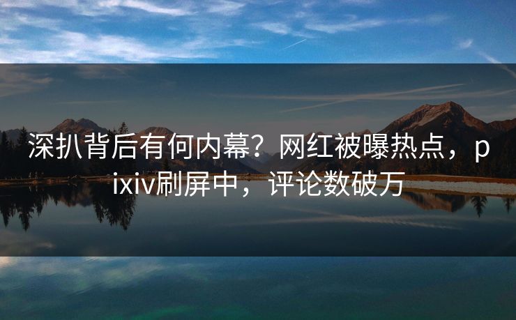 深扒背后有何内幕？网红被曝热点，pixiv刷屏中，评论数破万