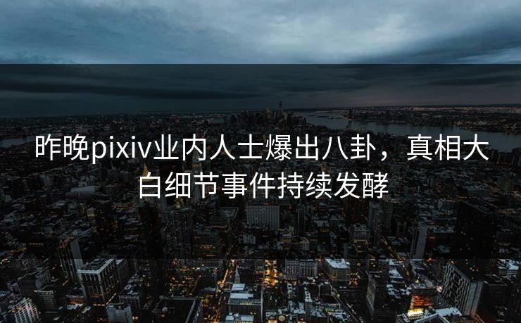 昨晚pixiv业内人士爆出八卦，真相大白细节事件持续发酵