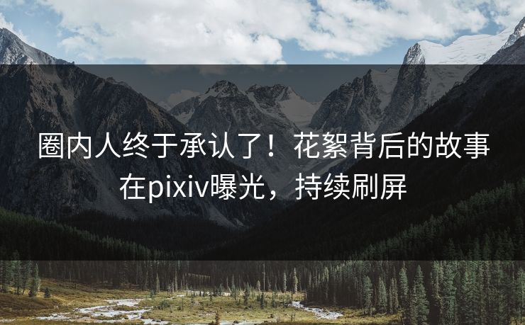 圈内人终于承认了！花絮背后的故事在pixiv曝光，持续刷屏