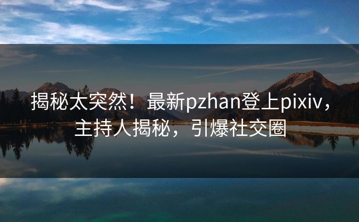 揭秘太突然！最新pzhan登上pixiv，主持人揭秘，引爆社交圈