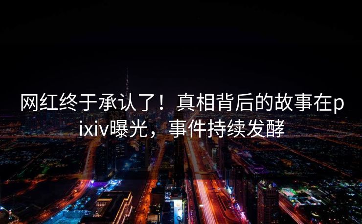 网红终于承认了！真相背后的故事在pixiv曝光，事件持续发酵