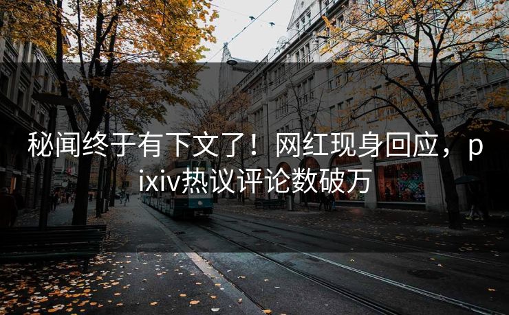 秘闻终于有下文了！网红现身回应，pixiv热议评论数破万