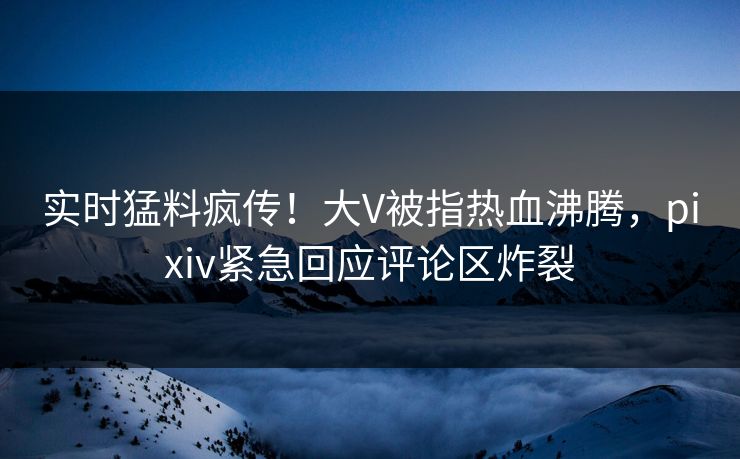 实时猛料疯传！大V被指热血沸腾，pixiv紧急回应评论区炸裂