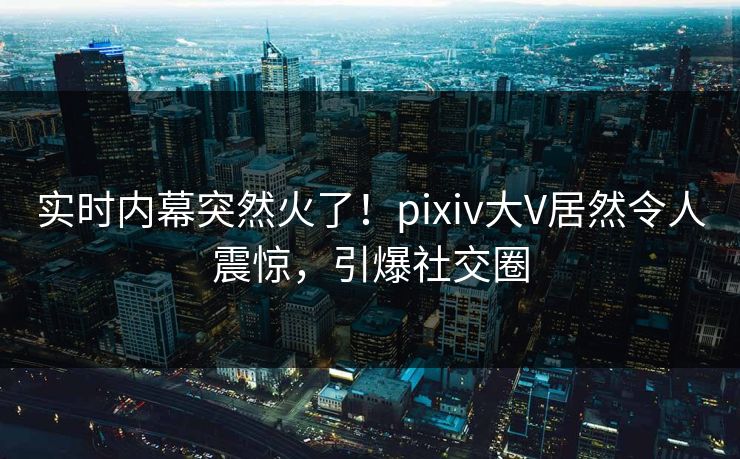实时内幕突然火了！pixiv大V居然令人震惊，引爆社交圈