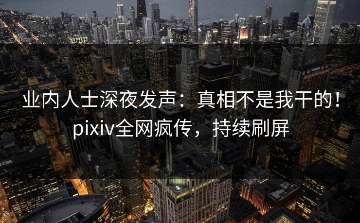 业内人士深夜发声：真相不是我干的！pixiv全网疯传，持续刷屏