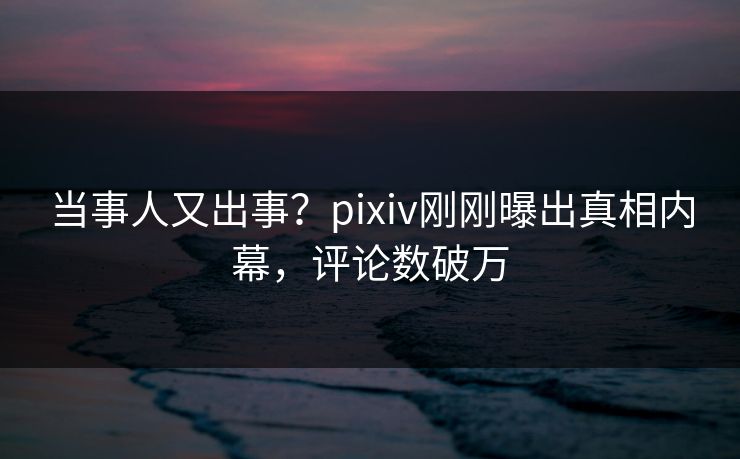 当事人又出事？pixiv刚刚曝出真相内幕，评论数破万