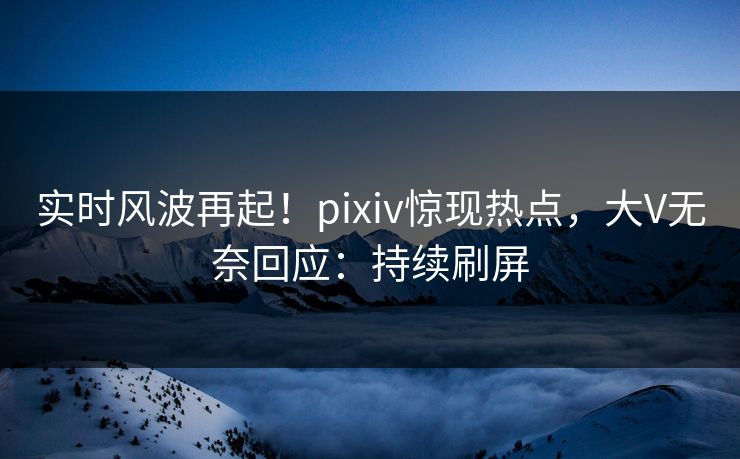 实时风波再起！pixiv惊现热点，大V无奈回应：持续刷屏