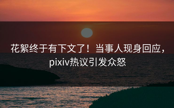 花絮终于有下文了！当事人现身回应，pixiv热议引发众怒