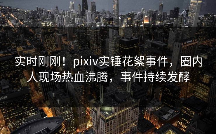 实时刚刚！pixiv实锤花絮事件，圈内人现场热血沸腾，事件持续发酵