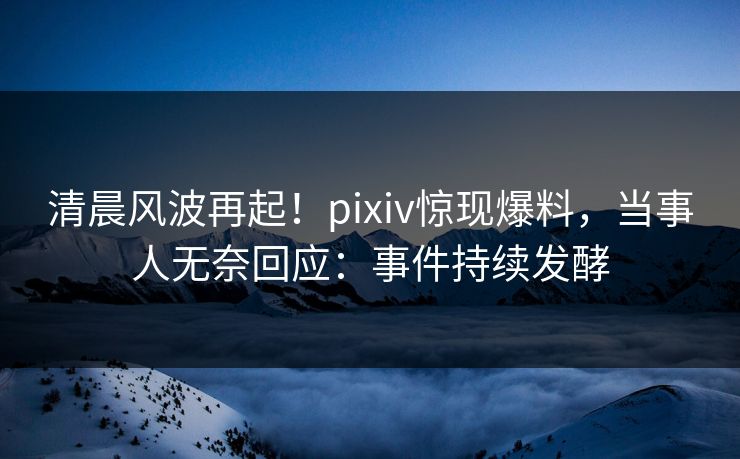 清晨风波再起！pixiv惊现爆料，当事人无奈回应：事件持续发酵