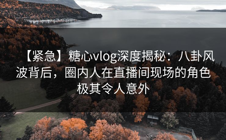 【紧急】糖心vlog深度揭秘：八卦风波背后，圈内人在直播间现场的角色极其令人意外