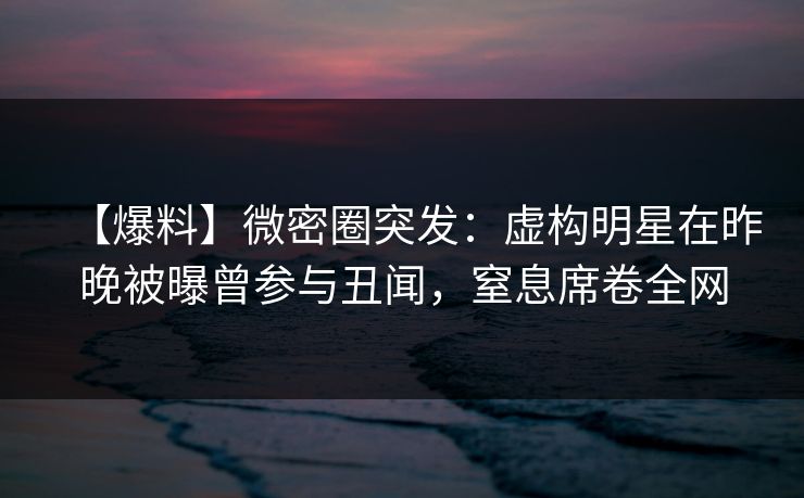 【爆料】微密圈突发：虚构明星在昨晚被曝曾参与丑闻，窒息席卷全网
