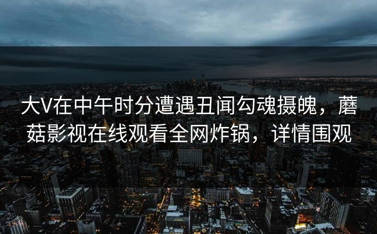大V在中午时分遭遇丑闻勾魂摄魄，蘑菇影视在线观看全网炸锅，详情围观