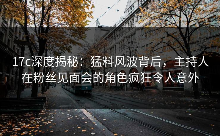 17c深度揭秘：猛料风波背后，主持人在粉丝见面会的角色疯狂令人意外
