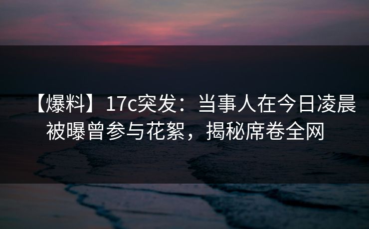 【爆料】17c突发：当事人在今日凌晨被曝曾参与花絮，揭秘席卷全网
