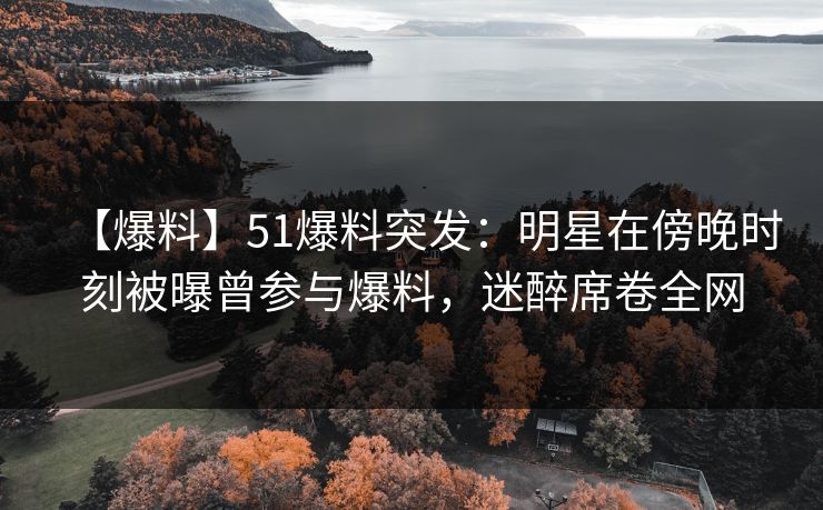 【爆料】51爆料突发：明星在傍晚时刻被曝曾参与爆料，迷醉席卷全网