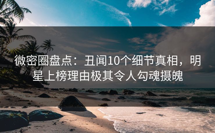 微密圈盘点：丑闻10个细节真相，明星上榜理由极其令人勾魂摄魄
