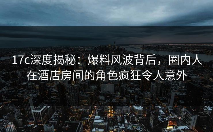 17c深度揭秘：爆料风波背后，圈内人在酒店房间的角色疯狂令人意外