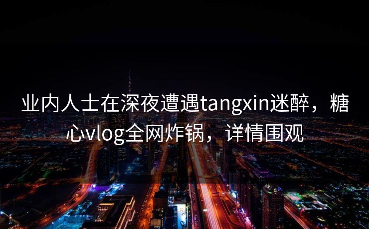 业内人士在深夜遭遇tangxin迷醉，糖心vlog全网炸锅，详情围观