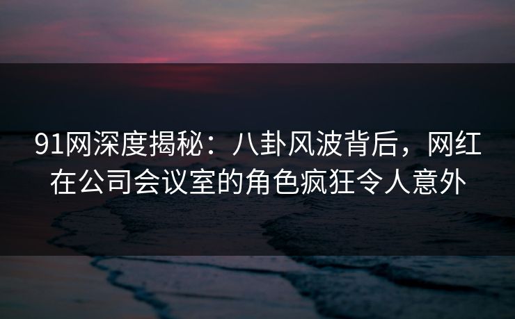 91网深度揭秘：八卦风波背后，网红在公司会议室的角色疯狂令人意外