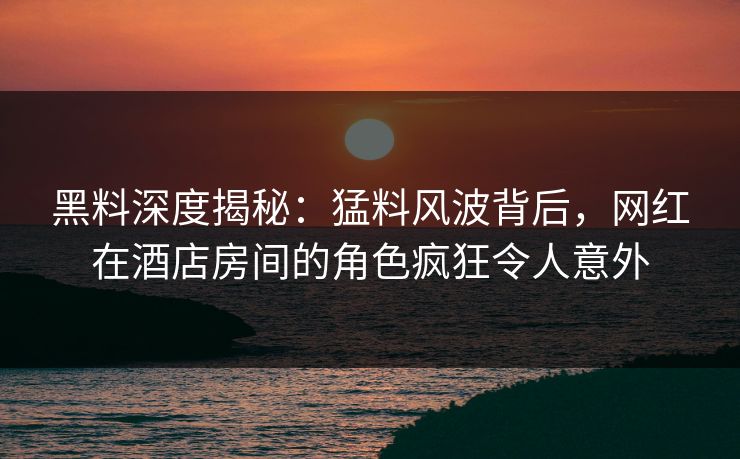 黑料深度揭秘：猛料风波背后，网红在酒店房间的角色疯狂令人意外