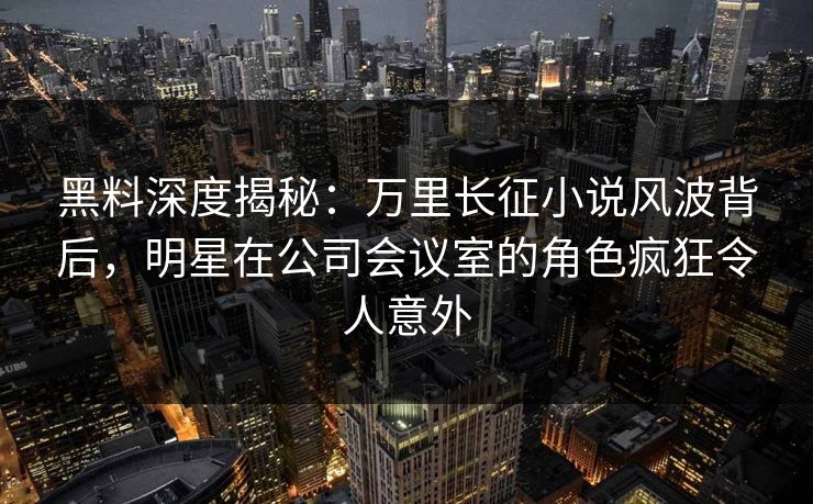 黑料深度揭秘：万里长征小说风波背后，明星在公司会议室的角色疯狂令人意外