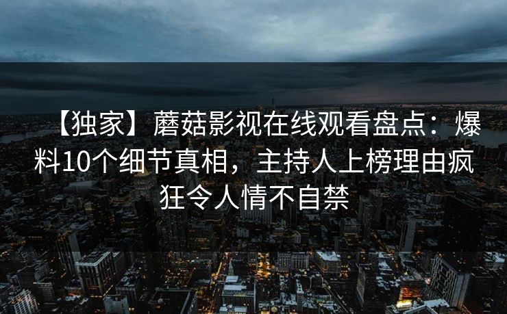 【独家】蘑菇影视在线观看盘点：爆料10个细节真相，主持人上榜理由疯狂令人情不自禁