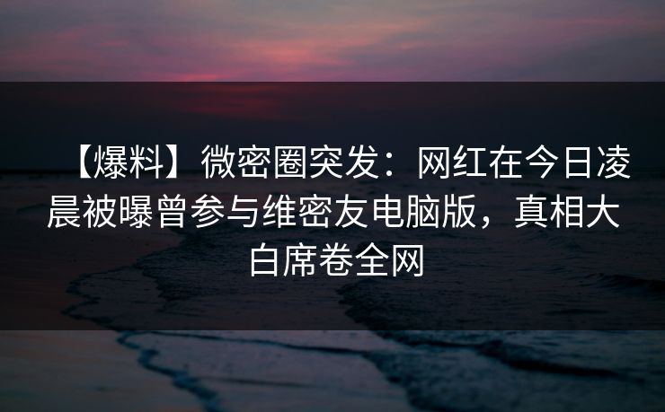 【爆料】微密圈突发：网红在今日凌晨被曝曾参与维密友电脑版，真相大白席卷全网