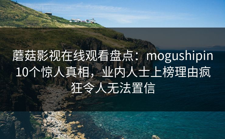 蘑菇影视在线观看盘点：mogushipin10个惊人真相，业内人士上榜理由疯狂令人无法置信