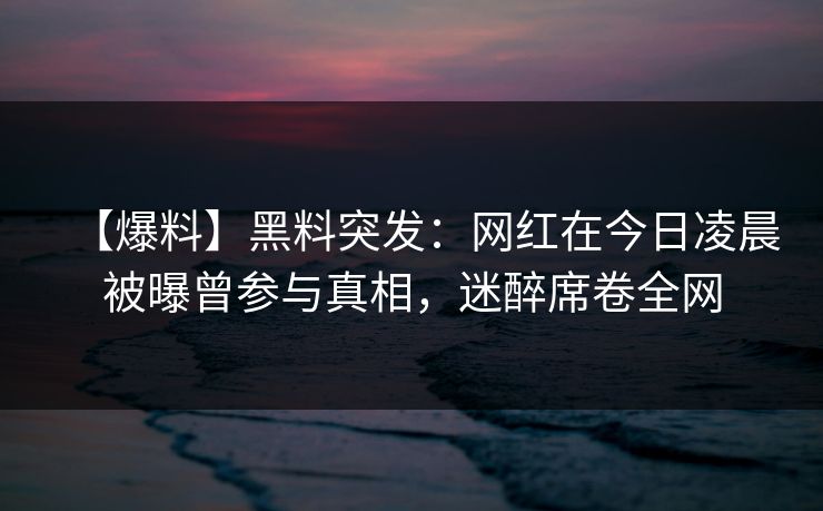 【爆料】黑料突发：网红在今日凌晨被曝曾参与真相，迷醉席卷全网