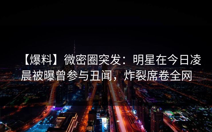 【爆料】微密圈突发：明星在今日凌晨被曝曾参与丑闻，炸裂席卷全网