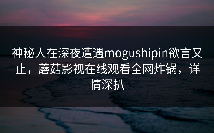 神秘人在深夜遭遇mogushipin欲言又止，蘑菇影视在线观看全网炸锅，详情深扒
