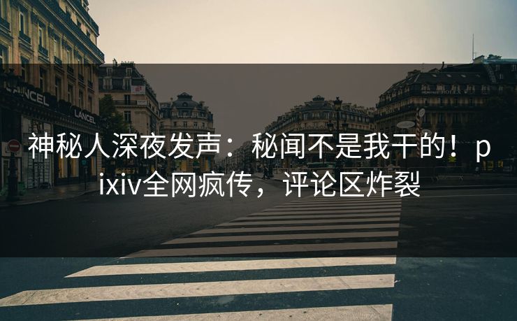 神秘人深夜发声：秘闻不是我干的！pixiv全网疯传，评论区炸裂
