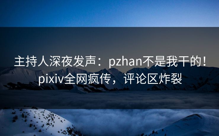 主持人深夜发声：pzhan不是我干的！pixiv全网疯传，评论区炸裂