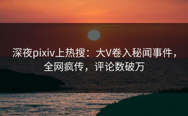 深夜pixiv上热搜：大V卷入秘闻事件，全网疯传，评论数破万