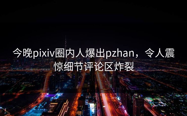 今晚pixiv圈内人爆出pzhan，令人震惊细节评论区炸裂