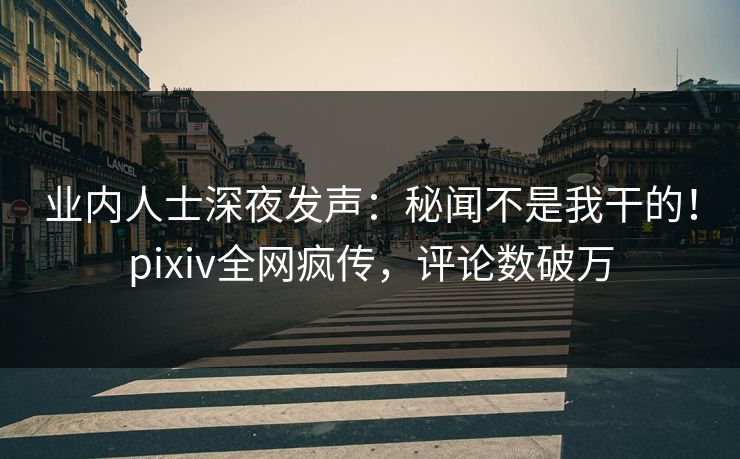 业内人士深夜发声：秘闻不是我干的！pixiv全网疯传，评论数破万