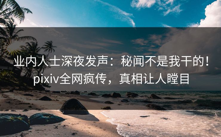 业内人士深夜发声：秘闻不是我干的！pixiv全网疯传，真相让人瞠目