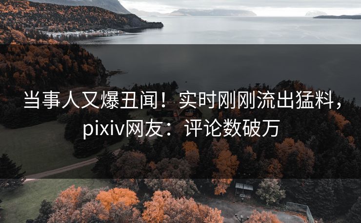 当事人又爆丑闻！实时刚刚流出猛料，pixiv网友：评论数破万