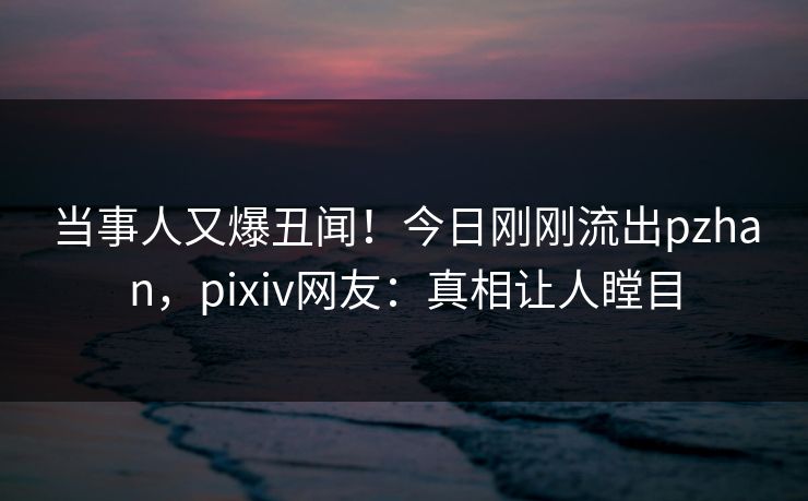 当事人又爆丑闻！今日刚刚流出pzhan，pixiv网友：真相让人瞠目