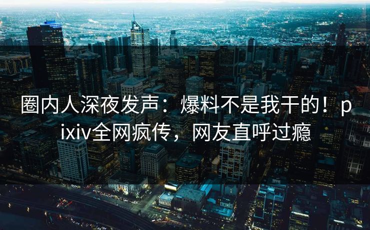 圈内人深夜发声：爆料不是我干的！pixiv全网疯传，网友直呼过瘾