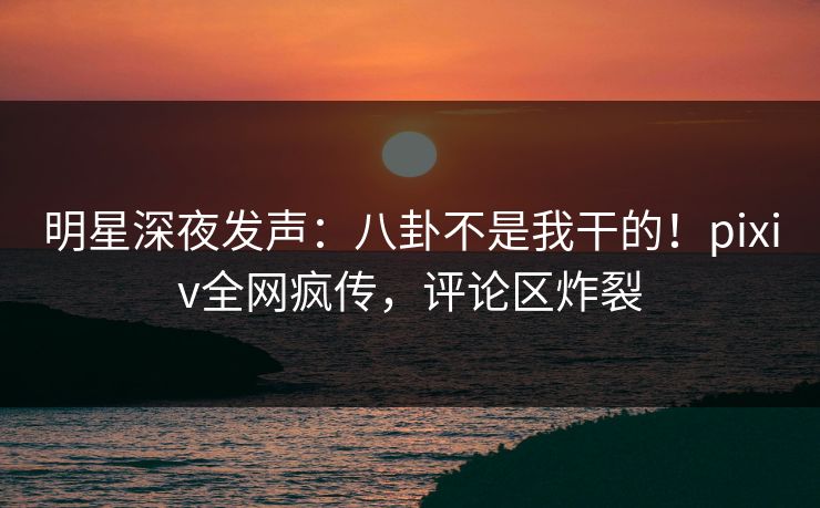 明星深夜发声：八卦不是我干的！pixiv全网疯传，评论区炸裂