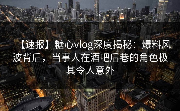 【速报】糖心vlog深度揭秘：爆料风波背后，当事人在酒吧后巷的角色极其令人意外