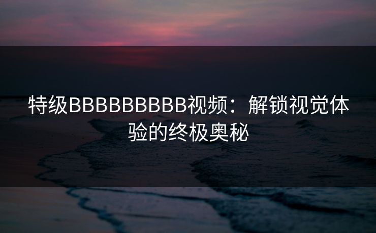 特级BBBBBBBBB视频：解锁视觉体验的终极奥秘